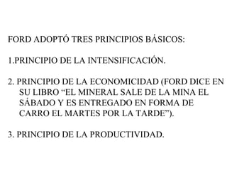 FORD ADOPTÓ TRES PRINCIPIOS BÁSICOS: 1.PRINCIPIO DE LA INTENSIFICACIÓN. 2. PRINCIPIO DE LA ECONOMICIDAD (FORD DICE EN SU LIBRO “EL MINERAL SALE DE LA MINA EL SÁBADO Y ES ENTREGADO EN FORMA DE CARRO EL MARTES POR LA TARDE”). 3. PRINCIPIO DE LA PRODUCTIVIDAD. 