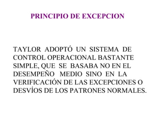 PRINCIPIO DE EXCEPCION TAYLOR  ADOPTÓ  UN  SISTEMA  DE CONTROL OPERACIONAL BASTANTE SIMPLE, QUE  SE  BASABA NO EN EL DESEMPEÑO  MEDIO  SINO  EN  LA VERIFICACIÓN DE LAS EXCEPCIONES O DESVÍOS DE LOS PATRONES NORMALES. 