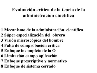 Evaluación crítica de la teoria de la administración cinetifica 1 Mecanismo de la administración  científica 2 Súper especialización del  obrero 3 Visión microscópica del hombre 4 Falta de comprobación critica  5 Enfoque incompleto de la O 6 Limitación campo aplicación 7 Enfoque prescriptivo y normativo 8 Enfoque de sistema cerrado 