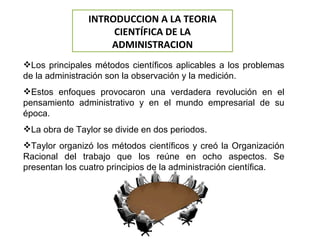 Los principales métodos científicos aplicables a los problemas de la administración son la observación y la medición. Estos enfoques provocaron una verdadera revolución en el pensamiento administrativo y en el mundo empresarial de su época. La obra de Taylor se divide en dos periodos. Taylor organizó los métodos científicos y creó la Organización Racional del trabajo que los reúne en ocho aspectos. Se presentan los cuatro principios de la administración científica.  INTRODUCCION A LA TEORIA CIENTÍFICA DE LA ADMINISTRACION 