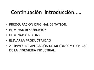 Continuación  introducción..... PREOCUPACION ORIGINAL DE TAYLOR: ELIMINAR DESPERDICIOS ELIMINAR PERDIDAS ELEVAR LA PRODUCTIVIDAD A TRAVES  DE APLICACIÓN DE METODOS Y TECNICAS DE LA INGENIERIA INDUSTRIAL. 