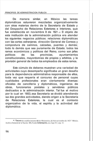 PRINCIPIOS DE ADMINISTRACION PUBLICA
De manera similar, en México las tareas
diplomáticas estuvieron mezcladas organizativamente
con otras materias dentro de la Secretaría de Estado y
del Despacho de Relaciones Exteriores e Interiores, que
fue establecida en noviembre 8 de 1821 .63 El objeto de
esta institución de la administración pública era atender
los siguientes negocios públicos: relaciones diplomáticas
con las cortes extranjeras; dirección General de Correos y
compostura de caminos, calzadas, puentes y demás;
todo lo demás que sea puramente de Estado; todos los
ramos económicos y políticos del Reino, como son jefes
políticos de las provincias, ayuntamientos
constitucionales, mayordomías de propios y arbitrios, y la
provisión general de todos los empleados de estos ramos.
Este cúmulo de deberes muestran una variedad de
actividades cuyo desempeño significaba un gran desafío
para la dependencia administrativa responsable de ellos,
toda vez que requería el concurso de personal cuyas
cualidades profesionales eran ciertamente diversas:
oficiales de cancillería y diplomáticos, ingenieros de
obras, funcionarios postales y servidores públicos
dedicados a la administración interior. Tal fue el motivo
por lo cual en 1853, esa Secretaría se dividió atendiendo
sus dos grandes actividades, dando origen a la Secretaría
de Relaciones Exteriores, la cual es el contexto
organizativo de la vida, el espíritu y la actividad del
diplomático.
ó3. "Decreto de establecimiento de los Ministerios, de 8 de noviembre de 1821". México,
Archivo General de la Nación. MS, Fondo Gobernación. sis, Caja 8/2, exp. 13.
96
 