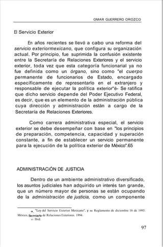 OMAR GUERRERO OROZCO
El Servicio Exterior
En años recientes se llevó a cabo una reforma del
servicio exteriormexicano, que configura su organización
actual. Por principio, fue suprimida la confusión existente
entre la Secretaría de Relaciones Exteriores y el servicio
exterior, toda vez que esta categoría funcionarial ya no
fue definida como un órgano, sino como "el cuerpo
permanente de funcionarios de Estado, encargado
específicamente de representarlo en el extranjero y
responsable de ejecutar la política exterior''é- Se ratifica
que dicho servicio depende del Poder Ejecutivo Federal,
es decir, que es un elemento de la administración pública
cuya dirección y administración están a cargo de la
Secretaría de Relaciones Exteriores.
Como carrera administrativa especial, el servicio
exterior se debe desempeñar con base en "los principios
de preparación, competencia, capacidad y superación
constante, a fin de establecer un servicio permanente
para la ejecución de la política exterior de México".65
ADMINISTRACiÓN DE JUSTICIA
Dentro de un ambiente administrativo diversificado,
los asuntos judiciales han adquirido un interés tan grande,
que un número mayor de personas se están ocupando
de la administración de justicia, como un componente
64. "Ley del Servicio Exterior Mexicano", y su Reglamento de diciembre 16 de 1993.
México, Secretaria de Relaciones Exteriores. 1994.
65. Ibíd.
97
 