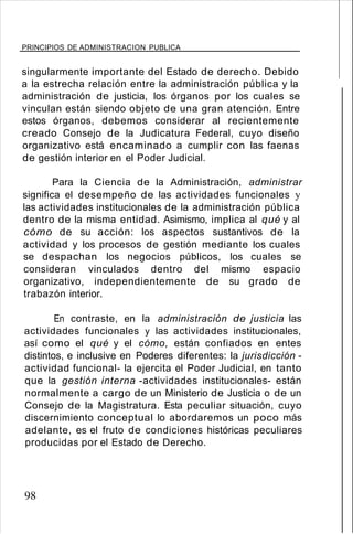 PRINCIPIOS DE ADMINISTRACION PUBLICA
singularmente importante del Estado de derecho. Debido
a la estrecha relación entre la administración pública y la
administración de justicia, los órganos por los cuales se
vinculan están siendo objeto de una gran atención. Entre
estos órganos, debemos considerar al recientemente
creado Consejo de la Judicatura Federal, cuyo diseño
organizativo está encaminado a cumplir con las faenas
de gestión interior en el Poder Judicial.
Para la Ciencia de la Administración, administrar
significa el desempeño de las actividades funcionales y
las actividades institucionales de la administración pública
dentro de la misma entidad. Asimismo, implica al qué y al
cómo de su acción: los aspectos sustantivos de la
actividad y los procesos de gestión mediante los cuales
se despachan los negocios públicos, los cuales se
consideran vinculados dentro del mismo espacio
organizativo, independientemente de su grado de
trabazón interior.
En contraste, en la administración de justicia las
actividades funcionales y las actividades institucionales,
así como el qué y el cómo, están confiados en entes
distintos, e inclusive en Poderes diferentes: la jurisdicción -
actividad funcional- la ejercita el Poder Judicial, en tanto
que la gestión interna -actividades institucionales- están
normalmente a cargo de un Ministerio de Justicia o de un
Consejo de la Magistratura. Esta peculiar situación, cuyo
discernimiento conceptual lo abordaremos un poco más
adelante, es el fruto de condiciones históricas peculiares
producidas por el Estado de Derecho.
98
 