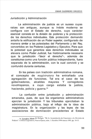 OMAR GUERRERO OROZCO
Jurisdicción y Administración
La administración de justicia es un suceso cuyas
raíces son antiguas, aunque su índole moderna se
configura con el Estado de derecho, cuyo carácter
esencial consiste en la división de poderes y la protección
de los derechos individuales. Esta protección demandó
antaño la edificación de un Poder superior, configurado de
manera similar a las potestades del Parlamento y del Rey,
convertidos en los Poderes Legislativo y Ejecutivo. Para que
la potestad que garantiza esos derechos individuales se
elevara como Poder Judicial, fue históricamente necesario
que la jurisdicción -"decir el derecho"-, además de
constituirse como una función pública independiente, fuera
separada de la administración, con la cual convivió y se
confundió durante centurias.
En los países con tradición administrativa romana,
el concepto de magistratura ha entrañado una
agregación de funciones. Tal era el caso de los
gobernadores, alcaldes mayores Y corregidores
novohispanos, a cuyo cargo estaba la justicia,
hacienda, policía y guerra.66
La confusión entre jurisdicción y administración
emanaba, pues, de que los organismos administrativos
ejercían la jurisdicción Y los tribunales ejercitaban la
administración pública, bajo el influjo de la idea de
magistratura. En la organización y las leyes de las
asociaciones de dominación precedentes al Estado
66. González, Maria del Refugio. "De la Acumulación de Funciones a la División de
Poderes". Crónica Legislativa, Nueva Época, núm. 1. Octubre 1994-marzo 1995. pp. 14-15.
99
 