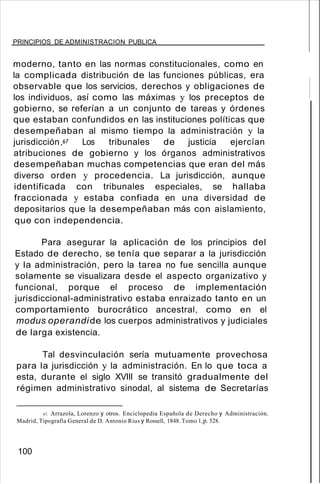 PRINCIPIOS DE ADMINISTRACION PUBLICA
moderno, tanto en las normas constitucionales, como en
la complicada distribución de las funciones públicas, era
observable que los servicios, derechos y obligaciones de
los individuos, así como las máximas y los preceptos de
gobierno, se referían a un conjunto de tareas y órdenes
que estaban confundidos en las instituciones políticas que
desempeñaban al mismo tiempo la administración y la
jurisdicción P Los tribunales de justicia ejercían
atribuciones de gobierno y los órganos administrativos
desempeñaban muchas competencias que eran del más
diverso orden y procedencia. La jurisdicción, aunque
identificada con tribunales especiales, se hallaba
fraccionada y estaba confiada en una diversidad de
depositarios que la desempeñaban más con aislamiento,
que con independencia.
Para asegurar la aplicación de los principios del
Estado de derecho, se tenía que separar a la jurisdicción
y la administración, pero la tarea no fue sencilla aunque
solamente se visualizara desde el aspecto organizativo y
funcional, porque el proceso de implementación
jurisdiccional-administrativo estaba enraizado tanto en un
comportamiento burocrático ancestral, como en el
modus operandide los cuerpos administrativos y judiciales
de larga existencia.
Tal desvinculación sería mutuamente provechosa
para la jurisdicción y la administración. En lo que toca a
esta, durante el siglo XVIII se transitó gradualmente del
régimen administrativo sinodal, al sistema de Secretarías
67, Arrazola, Lorenzo y otros. Enciclopedia Española de Derecho y Administración.
Madrid, Tipografía General de D. Antonio Rius y Rossell, 1848. Tomo 1,p. 528.
100
 