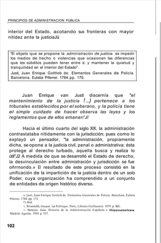 PRINCIPIOS DE ADMINISTRACION PUBLICA
interior del Estado, acotando sus fronteras con mayor
nitidez ante la justiciaJü
"El objeto que se propone la administración de justicia. es impedir
los medios de hecho o violencias que ocasionan las diferencias
que los súbditos pueden tener entre sí, y mantener la quietud y
tranquilidad en el interior del Estado".
Justi, Juan Enrique Gottlob de. Elementos Generales de Policía.
Barcelona, Eulalia Piferrer. 1784.pp. 170.
Juan Enrique van Justi discernía que "el
mantenimiento de la justicia f...) pertenece a los
tribunales establecidos por el soberano, y la policía tiene
el simple cuidado de hacer observa las leyes y los
reglamentos que de ellos emanari'Jl
Hacia el último cuarto del siglo XIX, la administración
contrastataba nítidamente con la jurisdicción; pues como lo
explayó un pensador, "la administración, propiamente
dicha, se opone a la justicia civil, penal o administrativa; ésta
protege al derecho turbado, aquella busca y realiza lo
útil"J2 A medida de que se desarrolló el Estado de derecho,
la desvinculación entre administración y jurisdicción se fue
oñrrnondo.» El resultado de este proceso consistió en la
unificación de la impartición de la justicia dentro de un solo
Poder, cuya organización ha comprendido a un conjunto
de entidades de origen histórico diverso.
70. [usti, Juan Enrique Gottlob de. Elementos Generales de Policía. Barcelona, Eulalia
Piferrer. 1784. pp. 173.
71.lbid.
72. B1unstchli, Gaspar. La Politique. París, Libraire Guillaumin. 1879. p. :'01.
73. Beneyto, Juan. Historia de la Administración Española e Hispanoamericana.
Madrid, Aguilar. 1958. p. 557.
102
 