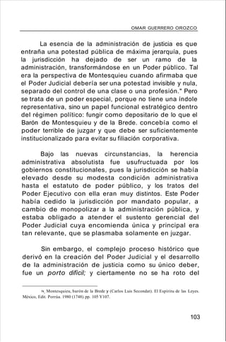 OMAR GUERRERO OROZCO
La esencia de la administración de justicia es que
entraña una potestad pública de máxima jerarquía, pues
la jurisdicción ha dejado de ser un ramo de la
administración, transformándose en un Poder público. Tal
era la perspectiva de Montesquieu cuando afirmaba que
el Poder Judicial debería ser una potestad invisible y nula,
separado del control de una clase o una profesión." Pero
se trata de un poder especial, porque no tiene una índole
representativa, sino un papel funcional estratégico dentro
del régimen político: fungir como depositario de lo que el
Barón de Montesquieu y de la Brede. concebía como el
poder terrible de juzgar y que debe ser suficientemente
institucionalizado para evitar su filiación corporativa.
Bajo las nuevas circunstancias, la herencia
administrativa absolutista fue usufructuada por los
gobiernos constitucionales, pues la jurisdicción se había
elevado desde su modesta condición administrativa
hasta el estatuto de poder público, y los tratos del
Poder Ejecutivo con ella eran muy distintos. Este Poder
había cedido la jurisdicción por mandato popular, a
cambio de monopolizar a la administración pública, y
estaba obligado a atender el sustento gerencial del
Poder Judicial cuya encomienda única y principal era
tan relevante, que se plasmaba solamente en juzgar.
Sin embargo, el complejo proceso histórico que
derivó en la creación del Poder Judicial y el desarrollo
de la administración de justicia como su único deber,
fue un porto difícil; y ciertamente no se ha roto del
74. Montesquieu, barón de la Brede y (Carlos Luis Secondat). El Espíritu de las Leyes.
México, Edit. Porrúa. 1980 (1748).pp. 105 Y107.
103
 