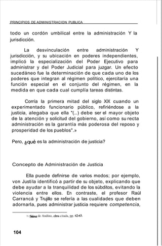 PRINCIPIOS DE ADMINISTRACION PUBLICA
todo un cordón umbilical entre la administración Y la
jurisdicción.
La desvinculación entre administración Y
jurisdicción, y su ubicación en poderes independientes,
implicó la especialización del Poder Ejecutivo para
administrar y del Poder Judicial para juzgar. Un efecto
sucedáneo fue la determinación de que cada uno de los
poderes que integran al régimen político, ejercitaría una
función especial en el conjunto del régimen, en la
medida en que cada cual cumplía tareas distintas.
Corría la primera mitad del siglo XIX cuando un
experimentado funcionario público, refiriéndose a la
justicia, alegaba que ella "(...) debe ser el mayor objeto
de la atención y solicitud del gobierno, así como su recta
administración es la garantía más poderosa del reposo y
prosperidad de los pueblos".»
Pero, ¿qué es la administración de justicia?
Concepto de Administración de Justicia
Ella puede definirse de varios modos; por ejemplo,
von Justila identificó a partir de su objeto, explicando que
debe ayudar a la tranquilidad de los súbditos, evitando la
violencia entre ellos. En contraste, el profesor Raúl
Carrancá y Trujillo se refería a las cualidades que deben
adornarla, pues administrar justicia requiere competencia,
75. Sáinz de Andino, obra citada, pp. 62-63.
104
 