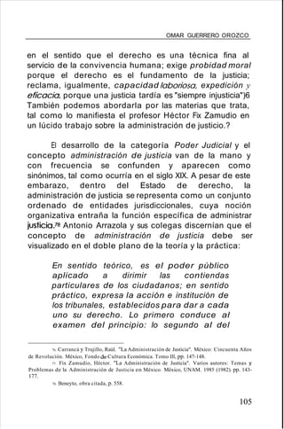 OMAR GUERRERO OROZCO
en el sentido que el derecho es una técnica fina al
servicio de la convivencia humana; exige probidad moral
porque el derecho es el fundamento de la justicia;
reclama, igualmente, capacidad laboriosa, expedición y
eficacia, porque una justicia tardía es "siempre injusticia")6
También podemos abordarla por las materias que trata,
tal como lo manifiesta el profesor Héctor Fix Zamudio en
un lúcido trabajo sobre la administración de justicio.?
El desarrollo de la categoría Poder Judicial y el
concepto administración de justicia van de la mano y
con frecuencia se confunden y aparecen como
sinónimos, tal como ocurría en el siglo XIX. A pesar de este
embarazo, dentro del Estado de derecho, la
administración de justicia se representa como un conjunto
ordenado de entidades jurisdiccionales, cuya noción
organizativa entraña la función específica de administrar
justicia.78 Antonio Arrazola y sus colegas discernían que el
concepto de administración de justicia debe ser
visualizado en el doble plano de la teoría y la práctica:
En sentido teórico, es el poder público
aplicado a dirimir las contiendas
particulares de los ciudadanos; en sentido
práctico, expresa la acción e institución de
los tribunales, establecidos para dar a cada
uno su derecho. Lo primero conduce al
examen del principio: lo segundo al del
76. Carrancá y Trujillo, Raúl. "La Administración de Justicia". México: Cincuenta Años
de Revolución. México, Fondo de Cultura Económica. Tomo Ill, pp. 147-148.
77. Fix Zamudio, Héctor. "La Administración de Justicia". Varios autores: Temas y
Problemas de la Administración de Justicia en México. México, UNAM. 1985 (1982). pp. 143-
177.
78. Beneyto, obra citada, p. 558.
105
 