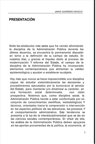 aMAR GUERRERO OROZCO
PRESENTACiÓN
Entre los obstáculos más serios que ha venido afrontando
la disciplina de la Administración Pública durante los
últimos decenios, se encuentra la permanente discusión
en torno a la definición de su campo de estudio. En
nuestros días, y gracias al impulso dado al proceso de
modernización Y reforma del Estado, el campo de la
disciplina de la Administración Pública ha incorporado
elementos contemporáneos que alimentan su validez
epistemológica y ayudan a establecer su objeto.
Hoy más que nunca se hace imprescindible una disciplina
capaz de estudiar sistemáticamente las decisiones y
procedimientos ejecutados por la burocracia al servicio
del Estado, para mantener y/o dinamizar su carácter, en
una formación social determinada, con visión
prospectiva. Notemos que, como disciplina social, la
Administración Pública tiende a estar conformada por un
conjunto de conocimientos científicos, metodológicos Y
técnicos, orientados hacia la comprensión e intervención
en los aspectos políticos de las estructuras, los procesos Y
el comportamiento administrativo. Esta tendencia se
presenta a la luz de la interdisciplinariedad que se da en
las ciencias sociales contemporáneas. En virtud de ella,
los análisis de la Administración Pública deben apoyarse
en los aportes provenientes de la política, la economía, el
7
 