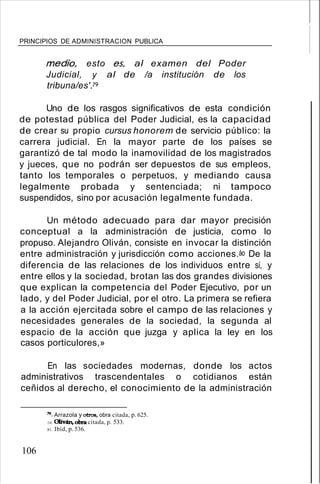 PRINCIPIOS DE ADMINISTRACION PUBLICA
medio, esto es, al examen del Poder
Judicial, y al de /a institución de los
tribuna/es'/9
Uno de los rasgos significativos de esta condición
de potestad pública del Poder Judicial, es la capacidad
de crear su propio cursus honorem de servicio público: la
carrera judicial. En la mayor parte de los países se
garantizó de tal modo la inamovilidad de los magistrados
y jueces, que no podrán ser depuestos de sus empleos,
tanto los temporales o perpetuos, y mediando causa
legalmente probada y sentenciada; ni tampoco
suspendidos, sino por acusación legalmente fundada.
Un método adecuado para dar mayor precisión
conceptual a la administración de justicia, como lo
propuso. Alejandro Oliván, consiste en invocar la distinción
entre administración y jurisdicción como acciones.áo De la
diferencia de las relaciones de los individuos entre sí, y
entre ellos y la sociedad, brotan las dos grandes divisiones
que explican la competencia del Poder Ejecutivo, por un
lado, y del Poder Judicial, por el otro. La primera se refiera
a la acción ejercitada sobre el campo de las relaciones y
necesidades generales de la sociedad, la segunda al
espacio de la acción que juzga y aplica la ley en los
casos porticulores,»
En las sociedades modernas, donde los actos
administrativos trascendentales o cotidianos están
ceñidos al derecho, el conocimiento de la administración
19. Arrazola y otros, obra citada, p. 625.
10. OIiván, obra citada, p. 533.
81. Ibíd, p. 536.
106
 