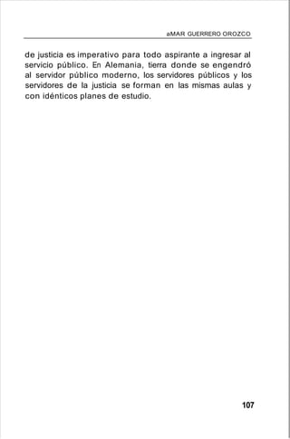 aMAR GUERRERO OROZCO
de justicia es imperativo para todo aspirante a ingresar al
servicio público. En Alemania, tierra donde se engendró
al servidor público moderno, los servidores públicos y los
servidores de la justicia se forman en las mismas aulas y
con idénticos planes de estudio.
107
 