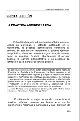 aMAR GUERRERO OROZCO
QUINTA LECCiÓN
LA PRÁCTICA ADMINISTRATIVA
Entendiéndose a la administración pública como el
Estado en actividad, y estando sustentada en el
movimiento, la práctica administrativa constituye su
esencia. En esta lección trataremos a quienes ejercitan
esa práctica, el modo como está organizada y la manera
como se adquiere. Es decir, abordaremos al servidor
público, la carrera administrativa y los procesos de
íormoción para ajercitar el servicio público.
La pericia, según un anónimo autor, está integrada por la Teoría, la
Práctica, la Cautela y la Precaución. La Teoría consiste en el
conjunto de disposiciones legales que rigen el negocio del ramo
respectivo; la Práctica se constituye por los métodos, las maneras
y el mecanismo con que se ejecuta lo mandado: la Cautela es la
penetración de lo que sagazmente se procura descubrir; y la
Precaución es el don de la previsión y oportunidad en la
resolución, antes de comunicar y sancionar los mandatos.
Anónimo. Memoria sobre las Secretarías del Despacho (1824). Madrid, Instituto
Nacional de Administración Pública. 1982. pp. 158-59.
Posiblemente la mejor forma de conceptuar al
servidor público, consiste en hacer eco de las
experiencias históricas acumuladas y que disfrutan de
109
 