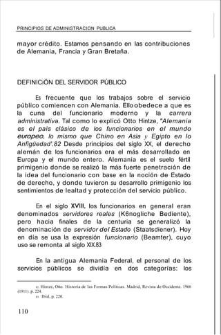 PRINCIPIOS DE ADMINISTRACION PUBLICA
mayor crédito. Estamos pensando en las contribuciones
de Alemania, Francia y Gran Bretaña.
DEFINICiÓN DEL SERVIDOR PÚBLICO
Es frecuente que los trabajos sobre el servicio
público comiencen con Alemania. Ello obedece a que es
la cuna del funcionario moderno y la carrera
administrativa. Tal como lo explicó Otto Hintze, "Alemania
es el país clásico de los funcionarios en el mundo
europeo, lo mismo que Chino en Asia y Egipto en lo
Anfigüedad'.82 Desde principios del siglo XX, el derecho
alemán de los funcionarios era el más desarrollado en
Europa y el mundo entero. Alemania es el suelo fértil
primigenio donde se realizó la más fuerte penetración de
la idea del funcionario con base en la noción de Estado
de derecho, y donde tuvieron su desarrollo primigenio los
sentimientos de lealtad y protección del servicio público.
En el siglo XVIII, los funcionarios en general eran
denominados servidores reales (K6nogliche Bediente),
pero hacia finales de la centuria se generalizó la
denominación de servidor del Estado (Staatsdiener). Hoy
en día se usa la expresión funcionario (Beamter), cuyo
uso se remonta al siglo XIX.83
En la antigua Alemania Federal, el personal de los
servicios públicos se dividía en dos categorías: los
82. Hintze, Otto. Historia de las Formas Políticas. Madrid, Revista de Occidente. 1966
(1911). p. 224.
83. Ibíd, p. 220.
110
 