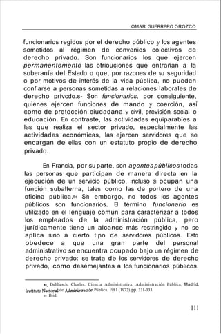 OMAR GUERRERO OROZCO
funcionarios regidos por el derecho público y los agentes
sometidos al régimen de convenios colectivos de
derecho privado. Son funcionarios los que ejercen
permanentemente las otriouciones que entrañan a la
soberanía del Estado o que, por razones de su seguridad
o por motivos de interés de la vida pública, no pueden
confiarse a personas sometidas a relaciones laborales de
derecho prívcdo.s- Son funcionarios, por consiguiente,
quienes ejercen funciones de mando y coerción, así
como de protección ciudadana y civil, previsión social o
educación. En contraste, las actividades equiparables a
las que realiza el sector privado, especialmente las
actividades económicas, las ejercen servidores que se
encargan de ellas con un estatuto propio de derecho
privado.
En Francia, por su parte, son agentes públicos todas
las personas que participan de manera directa en la
ejecución de un servicio público, incluso si ocupan una
función subalterna, tales como las de portero de una
oficina pública.8s Sin embargo, no todos los agentes
públicos son funcionarios. El término funcionario es
utilizado en el lenguaje común para caracterizar a todos
los empleados de la administración pública, pero
jurídicamente tiene un alcance más restringido y no se
aplica sino a cierto tipo de servidores públicos. Esto
obedece a que una gran parte del personal
administrativo se encuentra ocupado bajo un régimen de
derecho privado: se trata de los servidores de derecho
privado, como desemejantes a los funcionarios públicos.
84. Debbasch, Charles. Ciencia Administrativa: Administración Pública. Madrid,
Instituto Nacional de Administración Pública. 1981 (1972).pp. 331-333.
85. Ibid.
111
 