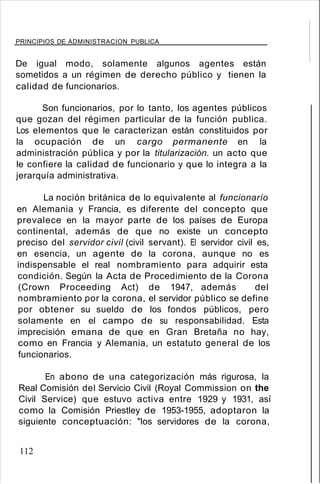 PRINCIPIOS DE ADMINISTRACION PUBLICA
De igual modo, solamente algunos agentes están
sometidos a un régimen de derecho público y tienen la
calidad de funcionarios.
Son funcionarios, por lo tanto, los agentes públicos
que gozan del régimen particular de la función publica.
Los elementos que le caracterizan están constituidos por
la ocupación de un cargo permanente en la
administración pública y por la titularización. un acto que
le confiere la calidad de funcionario y que lo integra a la
jerarquía administrativa.
La noción británica de lo equivalente al funcionarío
en Alemania y Francia, es diferente del concepto que
prevalece en la mayor parte de los países de Europa
continental, además de que no existe un concepto
preciso del servidor civil (civil servant). El servidor civil es,
en esencia, un agente de la corona, aunque no es
indispensable el real nombramiento para adquirir esta
condición. Según la Acta de Procedimiento de la Corona
(Crown Proceeding Act) de 1947, además del
nombramiento por la corona, el servidor público se define
por obtener su sueldo de los fondos públicos, pero
solamente en el campo de su responsabilidad. Esta
imprecisión emana de que en Gran Bretaña no hay,
como en Francia y Alemania, un estatuto general de los
funcionarios.
En abono de una categorización más rigurosa, la
Real Comisión del Servicio Civil (Royal Commission on the
Civil Service) que estuvo activa entre 1929 y 1931, así
como la Comisión Priestley de 1953-1955, adoptaron la
siguiente conceptuación: "los servidores de la corona,
112
 