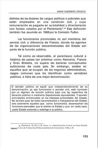 aMAR GUERRERO OROZCO
distintos de los titulares de cargos políticos o judiciales que
están empleados en una condición civil, y cuya
remuneración es pagada en su totalidad y directamente
con fondos votados por el Parlamento".86 Esta definición
también fue asumida en 1968 por la Comisión Fulton.
Los funcionarios provinciales no son miembros del
servicio civil, a diferencia de Francia, donde los agentes
de las organizaciones descentralizadas del Estado son
parte de la función pública.
Tal como es observable, el parentesco cultural e
histórico de países tan próximos como Alemania, Francia
y Gran Bretaña, no supera las barreras conceptuales
autóctonas de cada país. Sin embargo, existen en
aquellos que se ocupan de los negocios administrativos,
rasgos comunes que los identifican como servidores
públicos, a falta de una mejor denominación.
El servidor público es aquél que independientemente de su
denominación, ya sea funcionario o servidor civil, está normado
por un régimen de función pública bajo una ley específica de
derecho público o mediante disposiciones equivalentes, Y asumen
actividades enmarcadas en los intereses primordiales del Estado.
No se trata pues de todos los empleados o trabajadores del Estado,
sino solamente aquellos que. como funcionarios, desempeñan las
funciones esenciales que le atañen al Estado y que, en cada caso,
cada Estado extiende o restringe a su arbitrio.
86. Mackenzie, W.J.M. y J.W. Grove. La Administración Central en Gran Bretaña.
Madrid- Centro de Formación y Perfeccionamiento de Funcionarios. 1966. p. 38.
113
 