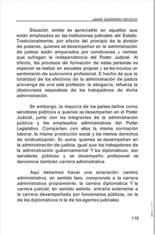 aMAR GUERRERO OROZCO
Situación similar es apreciable en aquellos que
están empleados en las instituciones judiciales del Estado.
Tradicionalmente, por efecto del principio de la división
de poderes, quienes se desempeñan en la administración
de justicia están amparados por condiciones y normas
que sufragan la independencia del Poder Judicial. Al
efecto, los procesos de formación de estas personas es
especial se realiza en escuelas propias y se les inculca un
sentimiento de autonomía profesional. El hecho de que la
totalidad de los efectivos de la administración de justicia
provenga de una sola profesión: la abogacía, refuerza la
idiosincrasia separatista de los trabajadores de dicha
administración.
Sin embargo, la mayoría de los países define como
servidores públicos a quienes se desempeñan en el Poder
Judicial,. junto con los integrantes de la administración
pública y los empleados administrativos del Poder
Legislativo. Comparten con ellos la misma normación
laboral, la misma protección social y los mismos derechos
de sindicalización. En suma: quienes se desempeñan en
la administración de justicia, igual que los trabajadores de
la administración gubernamental Y los diplomáticos, son
servidores públicos y se desempeño profesional se
denomina también carrera administrativa.
Aquí debemos hacer una aclaración: carrero
administrativa, en sentido laxo, comprende a la carrera
administrativa propiamente, la carrera diplomática Y la
carrera judicial; en sentido estricto, entraña solamente a
la carrera desempeñada por funcionarios públicos, no la
de los diplomáticos ni la de los agentes judiciales.
115
 