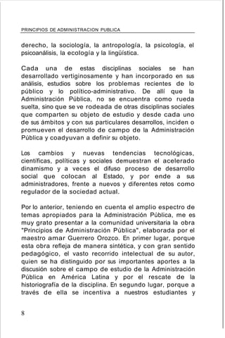 PRINCIPIOS DE ADMINISTRACION PUBLICA
derecho, la sociología, la antropología, la psicología, el
psicoanálisis, la ecología y la lingüística.
Cada una de estas disciplinas sociales se han
desarrollado vertiginosamente y han incorporado en sus
análisis, estudios sobre los problemas recientes de lo
público y lo político-administrativo. De allí que la
Administración Pública, no se encuentra como rueda
suelta, sino que se ve rodeada de otras disciplinas sociales
que comparten su objeto de estudio y desde cada uno
de sus ámbitos y con sus particulares desarrollos, inciden o
promueven el desarrollo de campo de la Administración
Pública y coadyuvan a definir su objeto.
Los cambios y nuevas tendencias tecnológicas,
científicas, políticas y sociales demuestran el acelerado
dinamismo y a veces el difuso proceso de desarrollo
social que colocan al Estado, y por ende a sus
administradores, frente a nuevos y diferentes retos como
regulador de la sociedad actual.
Por lo anterior, teniendo en cuenta el amplio espectro de
temas apropiados para la Administración Pública, me es
muy grato presentar a la comunidad universitaria la obra
"Principios de Administración Pública", elaborada por el
maestro amar Guerrero Orozco. En primer lugar, porque
esta obra refleja de manera sintética, y con gran sentido
pedagógico, el vasto recorrido intelectual de su autor,
quien se ha distinguido por sus importantes aportes a la
discusión sobre el campo de estudio de la Administración
Pública en América Latina y por el rescate de la
historiografía de la disciplina. En segundo lugar, porque a
través de ella se incentiva a nuestros estudiantes y
8
 