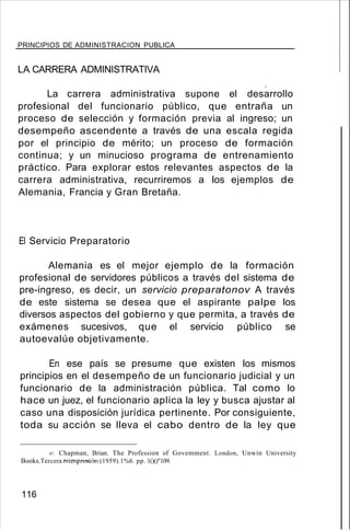 PRINCIPIOS DE ADMINISTRACION PUBLICA
LA CARRERA ADMINISTRATIVA
,
La carrera administrativa supone el desarrollo
profesional del funcionario público, que entraña un
proceso de selección y formación previa al ingreso; un
desempeño ascendente a través de una escala regida
por el principio de mérito; un proceso de formación
continua; y un minucioso programa de entrenamiento
práctico. Para explorar estos relevantes aspectos de la
carrera administrativa, recurriremos a los ejemplos de
Alemania, Francia y Gran Bretaña.
El Servicio Preparatorio
Alemania es el mejor ejemplo de la formación
profesional de servidores públicos a través del sistema de
pre-ingreso, es decir, un servicio preparatonov A través
de este sistema se desea que el aspirante palpe los
diversos aspectos del gobierno y que permita, a través de
exámenes sucesivos, que el servicio público se
autoevalúe objetivamente.
En ese país se presume que existen los mismos
principios en el desempeño de un funcionario judicial y un
funcionario de la administración pública. Tal como lo
hace un juez, el funcionario aplica la ley y busca ajustar al
caso una disposición jurídica pertinente. Por consiguiente,
toda su acción se lleva el cabo dentro de la ley que
87. Chapman, Brian. The Profession of Govemment. London, Unwin University
Books.Tercera reimpresión (1959).1%6. pp. 1()()"109.
116
 