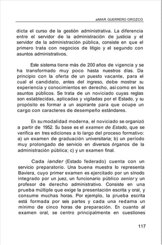 aMAR GUERRERO OROZCO
dicta el curso de la gestión administrativa. La diferencia
entre el servidor de la administración de justicia y el
servidor de la administración pública, consiste en que el
primero trata con negocios de litigio y el segundo con
asuntos administrativos.
Este sistema tiene más de 200 años de vigencia y se
ha transformado muy poco hasta nuestros días. Da
principio con la oferta de un puesto vacante, para el
cual el candidato, antes del ingreso, debe mostrar su
experiencia y conocimientos en derecho, así como en los
asuntos públicos. Se trata de un noviciado cuyas reglas
son establecidas, aplicadas y vigiladas por el Estado, y su
propósito es formar a un aspirante para que ocupe un
cargo con caracteres de desempeño estándares.
En su modalidad moderna, el noviciado se organizó
a partir de 1952. Su base es el examen de Estado, que se
verifica en tres ediciones a lo largo del proceso formativo:
a) un examen de graduación universitaria; b) un período
muy prolongado de servicio en diversos órganos de la
administración pública; c) y un examen final.
Cada iander (Estado federado) cuenta con un
servicio preparatorio. Una buena muestra lo representa
Baviera, cuyo primer examen es ejercitado por un sínodo
integrado por un juez, un funcionario público senior y un
profesor de derecho administrativo. Consiste en una
prueba múltiple que exige la presentación escrita y oral, y
consume muchas horas. Por ejemplo, la prueba escrita
está formada por seis partes y cada una redama un
mínimo de cinco horas de preparación. En cuanto al
examen oral, se centro principalmente en cuestiones
117
 
