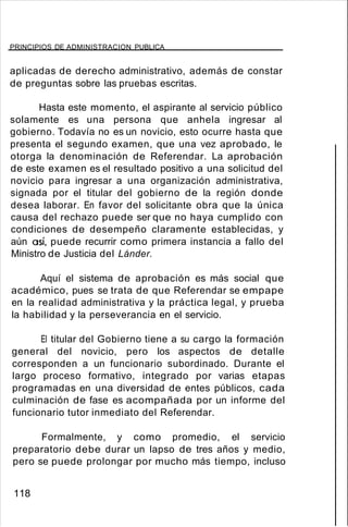 PRINCIPIOS DE ADMINISTRACION PUBLICA
aplicadas de derecho administrativo, además de constar
de preguntas sobre las pruebas escritas.
Hasta este momento, el aspirante al servicio público
solamente es una persona que anhela ingresar al
gobierno. Todavía no es un novicio, esto ocurre hasta que
presenta el segundo examen, que una vez aprobado, le
otorga la denominación de Referendar. La aprobación
de este examen es el resultado positivo a una solicitud del
novicio para ingresar a una organización administrativa,
signada por el titular del gobierno de la región donde
desea laborar. En favor del solicitante obra que la única
causa del rechazo puede ser que no haya cumplido con
condiciones de desempeño claramente establecidas, y
aún así, puede recurrir como primera instancia a fallo del
Ministro de Justicia del Lánder.
Aquí el sistema de aprobación es más social que
académico, pues se trata de que Referendar se empape
en la realidad administrativa y la práctica legal, y prueba
la habilidad y la perseverancia en el servicio.
El titular del Gobierno tiene a su cargo la formación
general del novicio, pero los aspectos de detalle
corresponden a un funcionario subordinado. Durante el
largo proceso formativo, integrado por varias etapas
programadas en una diversidad de entes públicos, cada
culminación de fase es acompañada por un informe del
funcionario tutor inmediato del Referendar.
Formalmente, y como promedio, el servicio
preparatorio debe durar un lapso de tres años y medio,
pero se puede prolongar por mucho más tiempo, incluso
118
 