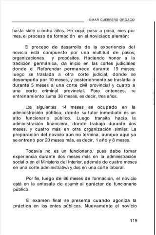 OMAR GUERRERO OROZCO
hasta siete u ocho años. He aquí, paso a paso, mes por
mes, el proceso de formación en el noviciado alemán:
El proceso de desarrollo de la experiencia del
novicio está compuesto por una multitud de pasos,
organizaciones y propósitos. Haciendo honor a la
tradición germánica, da inicio en las cortes judiciales
donde el Referendar permanece durante 19 meses;
luego se traslada a otra corte judicial, donde se
desempeña por 10 meses, y posteriormente se traslada a
durante 5 meses a una corte civil provincial y cuatro a
una corte criminal provincial. Para entonces, su
entrenamiento suma 38 meses, es decir, tres años.
Los siguientes 14 meses es ocupado en la
administración pública, donde su tutor inmediato es un
alto funcionario público. Luego transita hacia la
administración financiera, donde trabajo durante dos
meses, y cuatro más en otra organización similar. La
preparación del novicio aún no termina, aunque aquí ya
se entrenó por 20 meses más, es decir, 1 año y 8 meses.
Todavía no es un funcionario, pues debe tomar
experiencia durante dos meses más en la administración
social o en el Ministerio del Interior, además de cuatro meses
en una corte administrativa y dos en una corte laboral.
Por fin, luego de 66 meses de formación, el novicio
está en la antesala de asumir al carácter de funcionario
público.
El examen final se presenta cuando agoniza la
práctica en los entes públicos. Nuevamente el novicio
119
 
