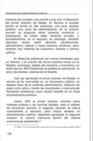 PRINCIPIOS DE ADMINISTRACION PUBLICA
presenta dos pruebas, una escrita y otra oral. A dlterencío
del primer examen de Estado, en Baviera la prueba
escrita se divide en dos secciones, una para asuntos
jurídicos, otra para los administrativos. En la primera
sección se pregunta sobre derecho comercial y
empresarial, así como sobre derecho privado, y
procedimientos; en el segundo, sin embargo, también
abundan temas sobre derecho constitucional,
administrativo, laboral y hasta derecho canónico, pero
también hay materias de economía, finanzas y ciencia
política.
En Hesse los exámenes son menos formalistas que
en Baviera, y el acento del tercer examen recae en la
filosofía, sociología, historia del derecho y economía; en
tanto que en Rhin-Palatinado se prefiere la educación, el
arte y los idiomas, además de la filosofía.
Una vez aprobado el tercer examen de Estado, el
novicio se ha convertido en un funcionario público, un
Assesor. base de la pirámide administrativa. Hubieron de
pasar cinco años y medio de disciplinada y concienzuda
formación profesional, cuyo núcleo consiste en un largo
entrenamiento práctico.
Hacia 1979, el primer examen versaba sobre
materias jurídicas y de ciencias sociales, bajo el sistema
de formación narrado. El segundo examen se refería
nuevamente a derecho, pero incluía estudios en
administración pública. Habiendo aprobado el segundo
examen, la carrera transcurre dentro del sistema
promocional establecido.88
88. Ridley, F.F. Government and Administration in Westem Europe. Sufolk, Martin
120
 