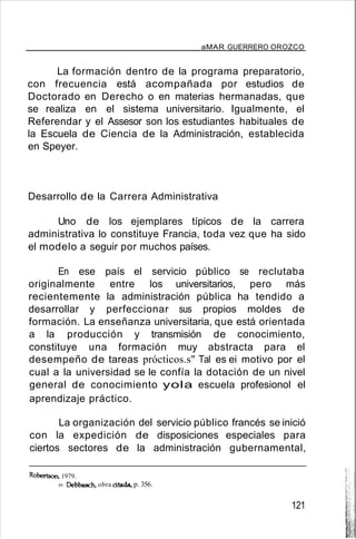aMAR GUERRERO OROZCO
La formación dentro de la programa preparatorio,
con frecuencia está acompañada por estudios de
Doctorado en Derecho o en materias hermanadas, que
se realiza en el sistema universitario. Igualmente, el
Referendar y el Assesor son los estudiantes habituales de
la Escuela de Ciencia de la Administración, establecida
en Speyer.
Desarrollo de la Carrera Administrativa
Uno de los ejemplares típicos de la carrera
administrativa lo constituye Francia, toda vez que ha sido
el modelo a seguir por muchos países.
En ese país el servicio público se reclutaba
originalmente entre los universitarios, pero más
recientemente la administración pública ha tendido a
desarrollar y perfeccionar sus propios moldes de
formación. La enseñanza universitaria, que está orientada
a la producción y transmisión de conocimiento,
constituye una formación muy abstracta para el
desempeño de tareas prócticos.s" Tal es ei motivo por el
cual a la universidad se le confía la dotación de un nivel
general de conocimiento yola escuela profesionol el
aprendizaje práctico.
La organización del servicio público francés se inició
con la expedición de disposiciones especiales para
ciertos sectores de la administración gubernamental,
Robertson. 1979.
89. Debbasch, obra citada- p. 356.
121
 