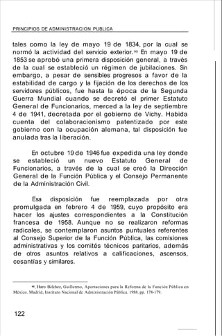 PRINCIPIOS DE ADMINISTRACION PUBLICA
tales como la ley de mayo 19 de 1834, por la cual se
normó la actividad del servicio exterior.90 En mayo 19 de
1853 se aprobó una primera disposición general, a través
de la cual se estableció un régimen de jubilaciones. Sin
embargo, a pesar de sensibles progresos a favor de la
estabilidad de cargo y la fijación de los derechos de los
servidores públicos, fue hasta la época de la Segunda
Guerra Mundial cuando se decretó el primer Estatuto
General de Funcionarios, merced a la ley de septiembre
4 de 1941, decretada por el gobierno de Vichy. Habida
cuenta del colaboracionismo patentizado por este
gobierno con la ocupación alemana, tal disposición fue
anulada tras la liberación.
En octubre 19 de 1946 fue expedida una ley donde
se estableció un nuevo Estatuto General de
Funcionarios, a través de la cual se creó la Dirección
General de la Función Pública y el Consejo Permanente
de la Administración Civil.
Esa disposición fue reemplazada por otra
promulgada en febrero 4 de 1959, cuyo propósito era
hacer los ajustes correspondientes a la Constitución
francesa de 1958. Aunque no se realizaron reformas
radicales, se contemplaron asuntos puntuales referentes
al Consejo Superior de la Función Pública, las comisiones
administrativas y los comités técnicos paritarios, además
de otros asuntos relativos a calificaciones, ascensos,
cesantías y similares.
90. Haro Bélchez, Guillermo, Aportaciones para la Reforma de la Función Pública en
México. Madrid, Instituto Nacional de Administración Pública. 1988. pp. 178-179.
122
 