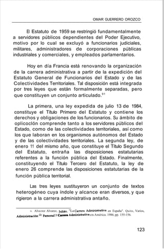 OMAR GUERRERO OROZCO
El Estatuto de 1959 se restringió fundamentalmente
a servidores públicos dependientes del Poder Ejecutivo,
motivo por lo cual se excluyó a funcionarios judiciales,
militares, administradores de corporaciones públicas
industriales y comerciales, y empleados parlamentarios.
Hoy en día Francia está renovando la organización
de la carrera administrativa a partir de la expedición del
Estatuto General de Funcionarios del Estado y de las
Colectividades Territoriales. Tal disposición está integrada
por tres leyes que están formalmente separadas, pero
que constituyen un conjunto articulado.91
La primera, una ley expedida de julio 13 de 1984,
constituye el Título Primero del Estatuto y contiene los
derechos y obligaciones de los funcionarios. Su ámbito de
oplicoclón comprende tanto a los servidores públicos del
Estado, como de las colectividades territoriales, así como
los que laboran en los organismos autónomos del Estado
y de las colectividades territoriales. La segunda ley, de
enero 11 del mismo año, que constituye el Título Segundo
del Estatuto, entraña las disposiciones estatutarias
referentes a la función pública del Estado. Finalmente,
constituyendo el Título Tercero del Estatuto, la ley de
enero 26 comprende las disposiciones estatutarias de la
función pública territorial.
Las tres leyes sustituyeron un conjunto de textos
heterogéneo cuya índole y alcance eran diversos, y que
rigieron a la carrera administrativa antaño.
91. Alva:rez Alvarez, Julián. "La Carrera Administrativa en España". Quito, Varios,
Administración de personal y Carrera Administrativa en América. 1986. pp. 155-156.
123
 