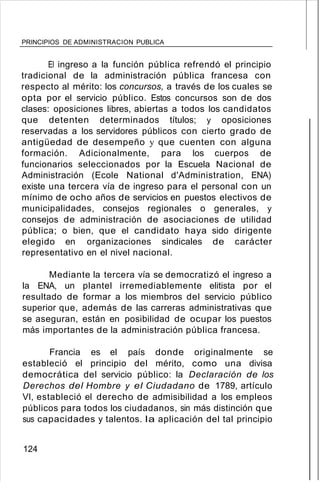 PRINCIPIOS DE ADMINISTRACION PUBLICA
El ingreso a la función pública refrendó el principio
tradicional de la administración pública francesa con
respecto al mérito: los concursos, a través de los cuales se
opta por el servicio público. Estos concursos son de dos
clases: oposiciones libres, abiertas a todos los candidatos
que detenten determinados títulos; y oposiciones
reservadas a los servidores públicos con cierto grado de
antigüedad de desempeño y que cuenten con alguna
formación. Adicionalmente, para los cuerpos de
funcionarios seleccionados por la Escuela Nacional de
Administración (Ecole National d'Administration, ENA)
existe una tercera vía de ingreso para el personal con un
mínimo de ocho años de servicios en puestos electivos de
municipalidades, consejos regionales o generales, y
consejos de administración de asociaciones de utilidad
pública; o bien, que el candidato haya sido dirigente
elegido en organizaciones sindicales de carácter
representativo en el nivel nacional.
Mediante la tercera vía se democratizó el ingreso a
la ENA, un plantel irremediablemente elitista por el
resultado de formar a los miembros del servicio público
superior que, además de las carreras administrativas que
se aseguran, están en posibilidad de ocupar los puestos
más importantes de la administración pública francesa.
Francia es el país donde originalmente se
estableció el principio del mérito, como una divisa
democrática del servicio público: la Declaración de los
Derechos del Hombre y el Ciudadano de 1789, artículo
VI, estableció el derecho de admisibilidad a los empleos
públicos para todos los ciudadanos, sin más distinción que
sus capacidades y talentos. la aplicación del tal principio
124
 