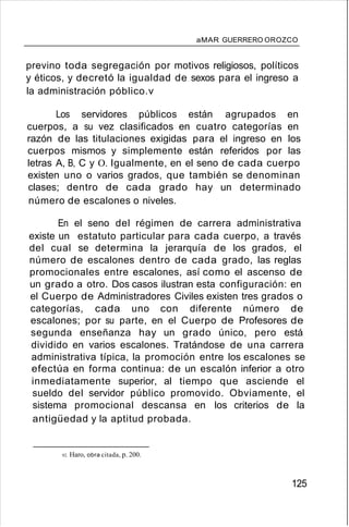 aMAR GUERRERO OROZCO
previno toda segregación por motivos religiosos, políticos
y éticos, y decretó la igualdad de sexos para el ingreso a
la administración póblico.v
Los servidores públicos están agrupados en
cuerpos, a su vez clasificados en cuatro categorías en
razón de las titulaciones exigidas para el ingreso en los
cuerpos mismos y simplemente están referidos por las
letras A, B, C y O. Igualmente, en el seno de cada cuerpo
existen uno o varios grados, que también se denominan
clases; dentro de cada grado hay un determinado
número de escalones o niveles.
En el seno del régimen de carrera administrativa
existe un estatuto particular para cada cuerpo, a través
del cual se determina la jerarquía de los grados, el
número de escalones dentro de cada grado, las reglas
promocionales entre escalones, así como el ascenso de
un grado a otro. Dos casos ilustran esta configuración: en
el Cuerpo de Administradores Civiles existen tres grados o
categorías, cada uno con diferente número de
escalones; por su parte, en el Cuerpo de Profesores de
segunda enseñanza hay un grado único, pero está
dividido en varios escalones. Tratándose de una carrera
administrativa típica, la promoción entre los escalones se
efectúa en forma continua: de un escalón inferior a otro
inmediatamente superior, al tiempo que asciende el
sueldo del servidor público promovido. Obviamente, el
sistema promocional descansa en los criterios de la
antigüedad y la aptitud probada.
92. Haro, obra citada, p. 200.
125
 