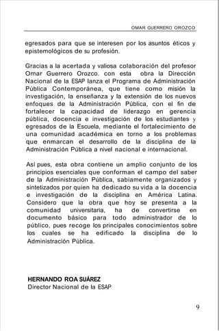 OMAR GUERRERO OROZCO
egresados para que se interesen por los asuntos éticos y
epistemológicos de su profesión.
Gracias a la acertada y valiosa colaboración del profesor
Omar Guerrero Orozco. con esta obra la Dirección
Nacional de la ESAP lanza el Programa de Administración
Pública Contemporánea, que tiene como misión la
investigación, la enseñanza y la extensión de los nuevos
enfoques de la Administración Pública, con el fin de
fortalecer la capacidad de liderazgo en gerencia
pública, docencia e investigación de los estudiantes y
egresados de la Escuela, mediante el fortalecimiento de
una comunidad académica en torno a los problemas
que enmarcan el desarrollo de la disciplina de la
Administración Pública a nivel nacional e internacional.
Así pues, esta obra contiene un amplio conjunto de los
principios esenciales que conforman el campo del saber
de la Administración Pública, sabiamente organizados y
sintetizados por quien ha dedicado su vida a la docencia
e investigación de la disciplina en América Latina.
Considero que la obra que hoy se presenta a la
comunidad universitaria, ha de convertirse en
documento básico para todo administrador de lo
público, pues recoge los principales conocimientos sobre
los cuales se ha edificado la disciplina de lo
Administración Pública.
HERNANDO ROA SUÁREZ
Director Nacional de la ESAP
9
 