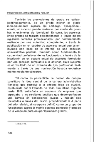 PRINCIPIOS DE ADMINISTRACION PUBLICA
También las promociones de grado se realizan
continuadamente, de un grado inferior al grado
inmediatamente superior. Sin embargo, excepcional-
mente, el ascenso puede realizarse por medio de prue-
bas o exámenes de idoneidad. En suma, los ascensos
entre grados se realizan opcionalmente a través de las
siguientes fórmulas promocionales: por nombramiento
realizado por una autoridad competente, a través la
publicación en un cuadro de ascensos anual que es for-
mulado con base en el informe de una comisión
administrativa paritaria, tomando como fundamento la
capacidad profesional de los funcionarios; a través de la
inscripción en un cuadro anual de ascensos formulado
por una comisión semejante a la anterior, cuyo sustento
es el resultado de un examen de tipo profesional; final-
mente, a través de una nominación basada exclusiva-
mente mediante concurso.
Tal como es perceptible, la noción de cuerpo
constituye la idea central de la carrera administrativa
francesa que sustituyó a la antigua idea de cuadro,
establecida por el Estatuto de 1946. Esta última, vigente
hasta 1959, entrañaba un conjunto de empleos que
agrupaba a los servidores públicos que desempeñaban
una carrera en condiciones iguales y habían sido
reclutados a través del mismo procedimiento.93 A partir
del año referido, el cuerpo se definió como un grupo de
funcionarios sujetos al mismo estatuto particular y dotado
de la vocación para ocupar los mismos grados.
93. Ibíd, p. 195.
126
 