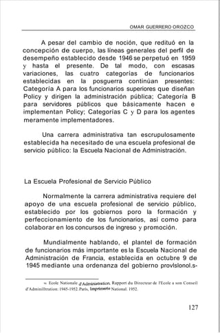 OMAR GUERRERO OROZCO
A pesar del cambio de noción, que redituó en la
concepción de cuerpo, las líneas generales del perfil de
desempeño establecido desde 1946 se perpetuó en 1959
y hasta el presente. De tal modo, con escasas
variaciones, las cuatro categorías de funcionarios
establecidas en la posguerra continúan presentes:
Categoría A para los funcionarios superiores que diseñan
Policy y dirigen la administración pública; Categoría B
para servidores públicos que básicamente hacen e
implementan Policy; Categorías C y D para los agentes
meramente implementadores.
Una carrera administrativa tan escrupulosamente
establecida ha necesitado de una escuela profesional de
servicio público: la Escuela Nacional de Administración.
La Escuela Profesional de Servicio Público
Normalmente la carrera administrativa requiere del
apoyo de una escuela profesional de servicio público,
establecido por los gobiernos poro la formación y
perfeccionamiento de los funcionarios, así como para
colaborar en los concursos de ingreso y promoción.
Mundialmente hablando, el plantel de formación
de funcionarios más importante es la Escuela Nacional de
Administración de Francia, establecida en octubre 9 de
1945 mediante una ordenanza del gobierno provlslonol.s-
94. Ecole Nationale d'Administration. Rapport du Directeur de l'Ecole a son Conseíl
d'Adminilltration: 1945-1952.París, Imprimerie National. 1952.
127
 