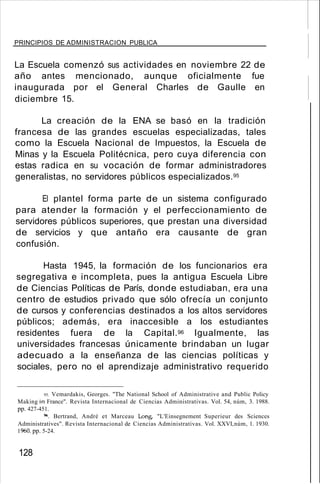 PRINCIPIOS DE ADMINISTRACION PUBLICA
La Escuela comenzó sus actividades en noviembre 22 de
año antes mencionado, aunque oficialmente fue
inaugurada por el General Charles de Gaulle en
diciembre 15.
La creación de la ENA se basó en la tradición
francesa de las grandes escuelas especializadas, tales
como la Escuela Nacional de Impuestos, la Escuela de
Minas y la Escuela Politécnica, pero cuya diferencia con
estas radica en su vocación de formar administradores
generalistas, no servidores públicos especializados.95
El plantel forma parte de un sistema configurado
para atender la formación y el perfeccionamiento de
servidores públicos superiores, que prestan una diversidad
de servicios y que antaño era causante de gran
confusión.
Hasta 1945, la formación de los funcionarios era
segregativa e incompleta, pues la antigua Escuela Libre
de Ciencias Políticas de París, donde estudiaban, era una
centro de estudios privado que sólo ofrecía un conjunto
de cursos y conferencias destinados a los altos servidores
públicos; además, era inaccesible a los estudiantes
residentes fuera de la Capital.96 Igualmente, las
universidades francesas únicamente brindaban un lugar
adecuado a la enseñanza de las ciencias políticas y
sociales, pero no el aprendizaje administrativo requerido
95. Vemardakis, Georges. "The National School of Administrative and Public Policy
Making in France". Revista Internacional de Ciencias Administrativas. Vol. 54, núm, 3. 1988.
pp. 427-451.
96. Bertrand, André et Marceau Long, "L'Einsegnement Superieur des Sciences
Administratives". Revista Internacional de Ciencias Administrativas. Vol. XXVI,núm, 1. 1930.
1%O. pp. 5-24.
128
 