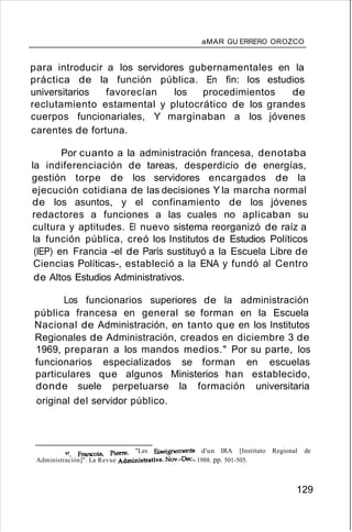 aMAR GU ERRERO OROZCO
para introducir a los servidores gubernamentales en la
práctica de la función pública. En fin: los estudios
universitarios favorecían los procedimientos de
reclutamiento estamental y plutocrático de los grandes
cuerpos funcionariales, Y marginaban a los jóvenes
carentes de fortuna.
Por cuanto a la administración francesa, denotaba
la indiferenciación de tareas, desperdicio de energías,
gestión torpe de los servidores encargados de la
ejecución cotidiana de las decisiones Y la marcha normal
de los asuntos, y el confinamiento de los jóvenes
redactores a funciones a las cuales no aplicaban su
cultura y aptitudes. El nuevo sistema reorganizó de raíz a
la función pública, creó los Institutos de Estudios Políticos
(IEP) en Francia -el de París sustituyó a la Escuela Libre de
Ciencias Políticas-, estableció a la ENA y fundó al Centro
de Altos Estudios Administrativos.
Los funcionarios superiores de la administración
pública francesa en general se forman en la Escuela
Nacional de Administración, en tanto que en los Institutos
Regionales de Administración, creados en diciembre 3 de
1969, preparan a los mandos medios." Por su parte, los
funcionarios especializados se forman en escuelas
particulares que algunos Ministerios han establecido,
donde suele perpetuarse la formación universitaria
original del servidor público.
97. Francois, Pierre. "Les Eíseignements d'un IRA [Instituto Regional de
Administración]". La Revue Administrative. NovA:>ec::., 1988. pp. 501-505.
129
 