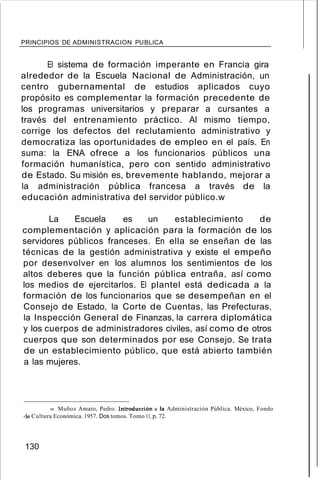 PRINCIPIOS DE ADMINISTRACION PUBLlCA
El sistema de formación imperante en Francia gira
alrededor de la Escuela Nacional de Administración, un
centro gubernamental de estudios aplicados cuyo
propósito es complementar la formación precedente de
los programas universitarios y preparar a cursantes a
través del entrenamiento práctico. Al mismo tiempo,
corrige los defectos del reclutamiento administrativo y
democratiza las oportunidades de empleo en el país. En
suma: la ENA ofrece a los funcionarios públicos una
formación humanística, pero con sentido administrativo
de Estado. Su misión es, brevemente hablando, mejorar a
la administración pública francesa a través de la
educación administrativa del servidor público.w
La Escuela es un establecimiento de
complementación y aplicación para la formación de los
servidores públicos franceses. En ella se enseñan de las
técnicas de la gestión administrativa y existe el empeño
por desenvolver en los alumnos los sentimientos de los
altos deberes que la función pública entraña, así como
los medios de ejercitarlos. El plantel está dedicada a la
formación de los funcionarios que se desempeñan en el
Consejo de Estado, la Corte de Cuentas, las Prefecturas,
la Inspección General de Finanzas, la carrera diplomática
y los cuerpos de administradores civiles, así como de otros
cuerpos que son determinados por ese Consejo. Se trata
de un establecimiento público, que está abierto también
a las mujeres.
98. Muñoz Amato, Pedro. Introducción a la Administración Pública. México, Fondo
de Cultura Económica. 1957. Dos tomos. Tomo 11, p. 72.
130
 