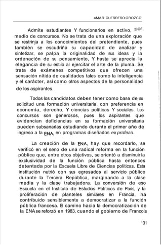 aMAR GUERRERO OROZCO
Admite estudiantes Y funcionarios en activo, por,
medio de concursos. No se trata de una exploración que
se restrinja a los conocimientos del pretendiente, pues
también se escudriña su capacidad de analizar y
sintetizar, se palpa la originalidad de sus ideas y la
ordenación de su pensamiento, Y hasta se aprecia la
elegancia de su estilo al ejercitar el arte de la pluma. Se
trata de exámenes competitivos que ofrecen una
sensación nítida de cualidades tales como la inteligencia
y el carácter, así como otros aspectos de la personalidad
de los aspirantes.
Todos los candidatos deben tener como base de su
solicitud una formación universitaria, con preferencia en
economía, derecho, Y ciencias políticas Y sociales. Los
concursos son generosos, pues los aspirantes que
evidencian deficiencias en su formación universitaria
pueden subsanarlas estudiando durante el primer año de
ingreso a la ENA, en programas diseñados ex profeso.
La creación de la ENA, hay que recordarlo, se
verificó en el seno de una radical reforma en la función
pública que, entre otros objetivos, se orientó a disminuir la
exclusividad de la función pública hasta entonces
detentada por la Escuela Libre de Ciencias políticas. Esta
institución nutrió con sus egresados al servicio público
durante la Tercera República, marginando a la clase
media y la clase trabajadora. La conversión de eso
Escuela en el Instituto de Estudios Políticos de París, y la
proliferación de planteles similares en Francia, ha
contribuido sensiblemente a democratizar a la función
pública francesa. El camino hacia la democratización de
la ENAse reforzó en 1983, cuando el gobierno de Francois
131
 