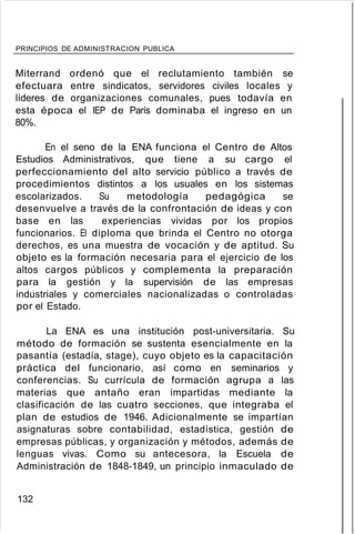 PRINCIPIOS DE ADMINISTRACION PUBLICA
Miterrand ordenó que el reclutamiento también se
efectuara entre sindicatos, servidores civiles locales y
líderes de organizaciones comunales, pues todavía en
esta época el IEP de París dominaba el ingreso en un
80%.
En el seno de la ENA funciona el Centro de Altos
Estudios Administrativos, que tiene a su cargo el
perfeccionamiento del alto servicio público a través de
procedimientos distintos a los usuales en los sistemas
escolarizados. Su metodología pedagógica se
desenvuelve a través de la confrontación de ideas y con
base en las experiencias vividas por los propios
funcionarios. El diploma que brinda el Centro no otorga
derechos, es una muestra de vocación y de aptitud. Su
objeto es la formación necesaria para el ejercicio de los
altos cargos públicos y complementa la preparación
para la gestión y la supervisión de las empresas
industriales y comerciales nacionalizadas o controladas
por el Estado.
La ENA es una institución post-universitaria. Su
método de formación se sustenta esencialmente en la
pasantía (estadía, stage), cuyo objeto es la capacitación
práctica del funcionario, así como en seminarios y
conferencias. Su currícula de formación agrupa a las
materias que antaño eran impartidas mediante la
clasificación de las cuatro secciones, que integraba el
plan de estudios de 1946. Adicionalmente se impartían
asignaturas sobre contabilidad, estadística, gestión de
empresas públicas, y organización y métodos, además de
lenguas vivas. Como su antecesora, la Escuela de
Administración de 1848-1849, un principio inmaculado de
132
 