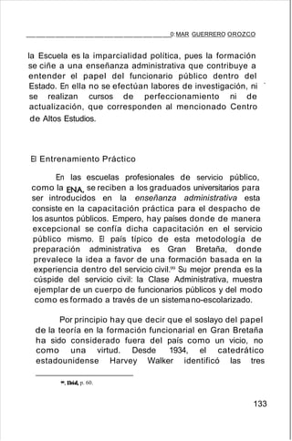 _______________0:MAR GUERRERO OROZCO
la Escuela es la imparcialidad política, pues la formación
se ciñe a una enseñanza administrativa que contribuye a
entender el papel del funcionario público dentro del
Estado. En ella no se efectúan labores de investigación, ni '
se realizan cursos de perfeccionamiento ni de
actualización, que corresponden al mencionado Centro
de Altos Estudios.
El Entrenamiento Práctico
En las escuelas profesionales de servicio público,
como la ENA, se reciben a los graduados universitarios para
ser introducidos en la enseñanza administrativa esta
consiste en la capacitación práctica para el despacho de
los asuntos públicos. Empero, hay países donde de manera
excepcional se confía dicha capacitación en el servicio
público mismo. El país típico de esta metodología de
preparación administrativa es Gran Bretaña, donde
prevalece la idea a favor de una formación basada en la
experiencia dentro del servicio civil.99 Su mejor prenda es la
cúspide del servicio civil: la Clase Administrativa, muestra
ejemplar de un cuerpo de funcionarios públicos y del modo
como es formado a través de un sistemano-escolarizado.
Por principio hay que decir que el soslayo del papel
de la teoría en la formación funcionarial en Gran Bretaña
ha sido considerado fuera del país como un vicio, no
como una virtud. Desde 1934, el catedrático
estadounidense Harvey Walker identificó las tres
99.lbíd, p. 60.
133
 