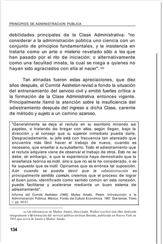 PRINCIPIOS DE ADMINISTRACION PUBLICA
debilidades principales de la Clase Administrativa: "no
considerar a la administración pública uno ciencia con un
conjunto de principios fundamentales, y la insistencia en
tratarla como un arte o misterio revelado sólo a los que
han pasado por el rito de iniciación; o alternativamente
como una facultad innata, la cual se niega a quienes no
hayan sido agraciados con ella al nacer".100
Tan atinadas fueron estas apreciaciones, que diez
años después, el Comité Assheton revisó a fondo la situación
del entrenamiento del servicio civil y emitió fuertes crítica a
la formación de la Clase Administrativa entonces vigente.
Principalmente llamó la atención sobre la insuficiencia del
adiestramiento después del ingreso a dicha Clase, carente
de método y sujeto a un camino azaroso.
"Generalmente se deja al recluta en su escritorio mirando sus
papeles, o tratando de bregar con ellos, según llegan, bajo la
dirección y el consejo que su superior inmediato pueda darle.
Desgraciadamente, su jefe está con frecuencia tan atareado que
encuentra más fácil hacer el trabajo de nuevo, cuando es
necesario, que enseñar a su subalterno. Todo el adiestramiento que
el recluta adquiere viene de observar el trabajo de otros. Esto no se
debe, sin embargo, a que la experiencia haya demostrado que la
enseñanza teórica es inútil, sino a que no se la ha considerado, o se
ha supuesto que es inútil. Opinamos que es errónea tal suposición.
Aún cuando se pueda decir que la odmintstractán es
principalmente sentido común, creemos que el proceso de lograr
el buen juicio, identificado como sentido común en esta conexión,
puede facilitarse y acelerarse mediante un buen sistema de
adiestramiento".
Informe del Comité Assheton (1944). Muñoz Amato, Pedro. Introducción a la
Administración Pública. México. Fondo de Cultura Económica. 1957. Dos tomos. Tomo
11. pp. 60-61.
100. La referencia es de Muñoz Amato, obra citada. WaIker escribió una obra dedicada
íntegramente a la formación del servicio público en Gran Bretaña, publicada en Nueva York en
1935,que sirvió de fuente a Muñoz Amato.
134
 