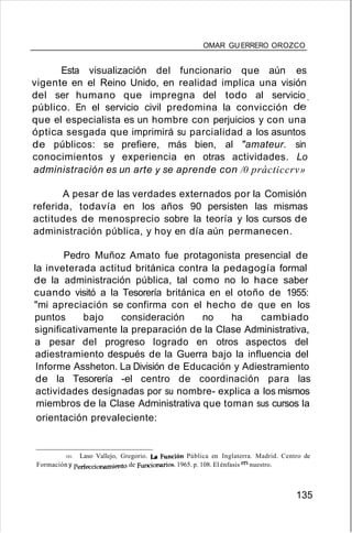 OMAR GU ERRERO OROZCO
Esta visualización del funcionario que aún es
vigente en el Reino Unido, en realidad implica una visión
del ser humano que impregna del todo al servicio
público. En el servicio civil predomina la convicción de'
que el especialista es un hombre con perjuicios y con una
óptica sesgada que imprimirá su parcialidad a los asuntos
de públicos: se prefiere, más bien, al "amateur. sin
conocimientos y experiencia en otras actividades. Lo
administración es un arte y se aprende con /0 prácticcrv»
A pesar de las verdades externados por la Comisión
referida, todavía en los años 90 persisten las mismas
actitudes de menosprecio sobre la teoría y los cursos de
administración pública, y hoy en día aún permanecen.
Pedro Muñoz Amato fue protagonista presencial de
la inveterada actitud británica contra la pedagogía formal
de la administración pública, tal como no lo hace saber
cuando visitó a la Tesorería británica en el otoño de 1955:
"mi apreciación se confirma con el hecho de que en los
puntos bajo consideración no ha cambiado
significativamente la preparación de la Clase Administrativa,
a pesar del progreso logrado en otros aspectos del
adiestramiento después de la Guerra bajo la influencia del
Informe Assheton. La División de Educación y Adiestramiento
de la Tesorería -el centro de coordinación para las
actividades designadas por su nombre- explica a los mismos
miembros de la Clase Administrativa que toman sus cursos la
orientación prevaleciente:
101. Laso Vallejo, Gregorio. La Función Pública en Inglaterra. Madrid. Centro de
Formación y Perfeccionanúento de Funcionarios. 1965. p. 108. El énfasis en nuestro.
135
 