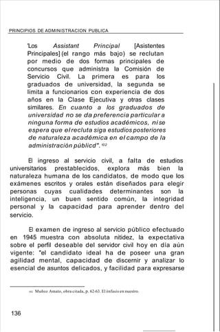 PRINCIPIOS DE ADMINISTRACION PUBLICA
'Los Assistant Principal [Asistentes
Principales] (el rango más bajo) se reclutan
por medio de dos formas principales de
concursos que administra la Comisión de
Servicio Civil. La primera es para los
graduados de universidad, la segunda se
limita a funcionarios con experiencia de dos
años en la Clase Ejecutiva y otras clases
similares. En cuanto a los graduados de
universidad no se da preferencia particular a
ninguna forma de estudios académicos, ni se
espera que el recluta siga estudios posteriores
de naturaleza académica en el campo de la
administración públicd".102
El ingreso al servicio civil, a falta de estudios
universitarios prestablecidos, explora más bien la
naturaleza humana de los candidatos, de modo que los
exámenes escritos y orales están diseñados para elegir
personas cuyas cualidades determinantes son la
inteligencia, un buen sentido común, la integridad
personal y la capacidad para aprender dentro del
servicio.
El examen de ingreso al servicio público efectuado
en 1945 muestra con absoluta nitidez, la expectativa
sobre el perfil deseable del servidor civil hoy en día aún
vigente: "el candidato ideal ha de poseer una gran
agilidad mental, capacidad de discernir y analizar lo
esencial de asuntos delicados, y facilidad para expresarse
102. Muñoz Amato, obra citada, p. 62-63. El énfasis en nuestro.
136
 