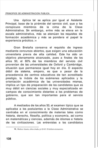 PRINCIPIOS DE ADMINISTRACION PUBLICA
Una óptica tal se aplica por igual al Asistente
Principal, base de la pirámide del servicio civil, que a los
conspicuos miembros de la cima de la Clase
Administrativa. Sin embargo, entre más se eleva en la
escala administrativa, más se atenúan los requisitos de
formación académica y más se pondera el papel la
experiencia próctico.:«
Gran Bretaña conserva el requisito de ingreso
mediante concursos abiertos, que exigen una educación
universitaria previa de alta calidad. Este ha sido un
objetivo plenamente alcanzado, pues a finales de los
años 50, el 80% de los miembros del servicio civil
provenían de las universidades de Oxford y Cambridge,
situación que permanece igual hoy en día. El aspecto
débil de sistema, empero, es que a pesar de la
procedencia de centros educativos de tan acreditado
prestigio, la índole de los exámenes aplicados y la
orientación académica de las universidades mismas,
implica un tipo de preparación de los candidatos que es
muy débil en ciencias sociales y muy especializada en
campos de conocimiento distantes a los problemas de
gobierno, que son tan importantes para el servicio
público.
A mediados de los años 50, el examen típico que se
aplicaba a los postulantes a la Clase Administrativa se
centraba en el conocimiento de materias tales como
historia, derecho, filosofía, política y economía, así como
en matemáticas y ciencias, además de idiomas e historia
de las civilizaciones. Las entrevistas a los candidatos
!().I. Muñoz Amato, obra citada, p. 62-63. El énfasis en nuestro.
138
 
