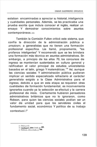 OMAR GUERRERO OROZCO
estaban encaminadas a apreciar su historial, inteligencia
y cualidades personales. Además, se les practicaba una
prueba escrita que incluía conocer el inglés, realizar un
ensayo Y demostrar conocimientos sobre asuntos
contemporáneos.lOS
También la Comisión Fulton criticó este sistema, que
confía la dirección de la administración pública a
arnateurs. a generalistas que no tienen una formación
profesional específica. Los llamó, propiamente, "los
profanos inteligentes" Y recomendó que se les brindara
una formación más técnica en asuntos administrativos. Sin
embargo, a principio de los años 70, los concursos de
ingreso se mantenían sustentados en cultura general y
ratificaban el valor principal de estudios universitarios
basados en el latín, griego Y matemáticas.106
Así, aunque
las ciencias sociales Y administración pública pudieran
implicar un sentido especializado refractario al carácter
generalista exigido a la Clase Administrativa para el
ingreso, debido a que en esta etapa se requieren otras
cualidades de formación fundamental, es inconveniente
ignorarlos cuando ya la selección se efectuó y la carrera
profesional dio inicio. Ciertamente hubieron pensadores
administrativos británicos que no lo ignoraron, como
Robson, para quien las ciencias sociales podían ser un
valor de unidad para que los servidores civiles el
fundamento social, económico Y político de su trabajo
contextuoí.!"
105. Ibíd, p. 63.
106. Debbasch, obra citada, p. 355.
107. Robson, obra citada, p. 344.
139
 