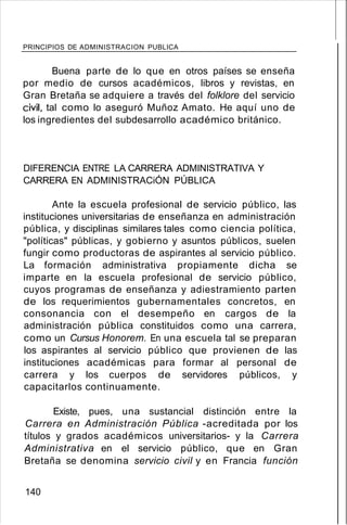 PRINCIPIOS DE ADMINISTRACION PUBLICA
Buena parte de lo que en otros países se enseña
por medio de cursos académicos, libros y revistas, en
Gran Bretaña se adquiere a través del folklore del servicio
civil, tal como lo aseguró Muñoz Amato. He aquí uno de
los ingredientes del subdesarrollo académico británico.
DIFERENCIA ENTRE LA CARRERA ADMINISTRATIVA Y
CARRERA EN ADMINISTRACiÓN PÚBLICA
Ante la escuela profesional de servicio público, las
instituciones universitarias de enseñanza en administración
pública, y disciplinas similares tales como ciencia política,
"políticas" públicas, y gobierno y asuntos públicos, suelen
fungir como productoras de aspirantes al servicio público.
La formación administrativa propiamente dicha se
imparte en la escuela profesional de servicio público,
cuyos programas de enseñanza y adiestramiento parten
de los requerimientos gubernamentales concretos, en
consonancia con el desempeño en cargos de la
administración pública constituidos como una carrera,
como un Cursus Honorem. En una escuela tal se preparan
los aspirantes al servicio público que provienen de las
instituciones académicas para formar al personal de
carrera y los cuerpos de servidores públicos, y
capacitarlos continuamente.
Existe, pues, una sustancial distinción entre la
Carrera en Administración Pública -acreditada por los
títulos y grados académicos universitarios- y la Carrera
Administrativa en el servicio público, que en Gran
Bretaña se denomina servicio civil y en Francia función
140
 