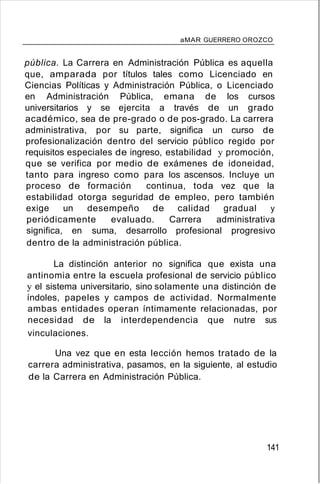 aMAR GUERRERO OROZCO
pública. La Carrera en Administración Pública es aquella
que, amparada por títulos tales como Licenciado en
Ciencias Políticas y Administración Pública, o Licenciado
en Administración Pública, emana de los cursos
universitarios y se ejercita a través de un grado
académico, sea de pre-grado o de pos-grado. La carrera
administrativa, por su parte, significa un curso de
profesionalización dentro del servicio público regido por
requisitos especiales de ingreso, estabilidad y promoción,
que se verifica por medio de exámenes de idoneidad,
tanto para ingreso como para los ascensos. Incluye un
proceso de formación continua, toda vez que la
estabilidad otorga seguridad de empleo, pero también
exige un desempeño de calidad gradual y
periódicamente evaluado. Carrera administrativa
significa, en suma, desarrollo profesional progresivo
dentro de la administración pública.
La distinción anterior no significa que exista una
antinomia entre la escuela profesional de servicio público
y el sistema universitario, sino solamente una distinción de
índoles, papeles y campos de actividad. Normalmente
ambas entidades operan íntimamente relacionadas, por
necesidad de la interdependencia que nutre sus
vinculaciones.
Una vez que en esta lección hemos tratado de la
carrera administrativa, pasamos, en la siguiente, al estudio
de la Carrera en Administración Pública.
141
 
